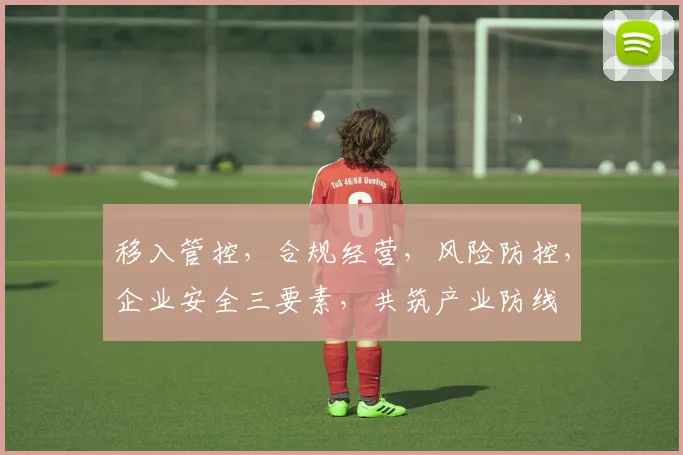 移入管控，合规经营，风险防控，企业安全三要素，共筑产业防线
