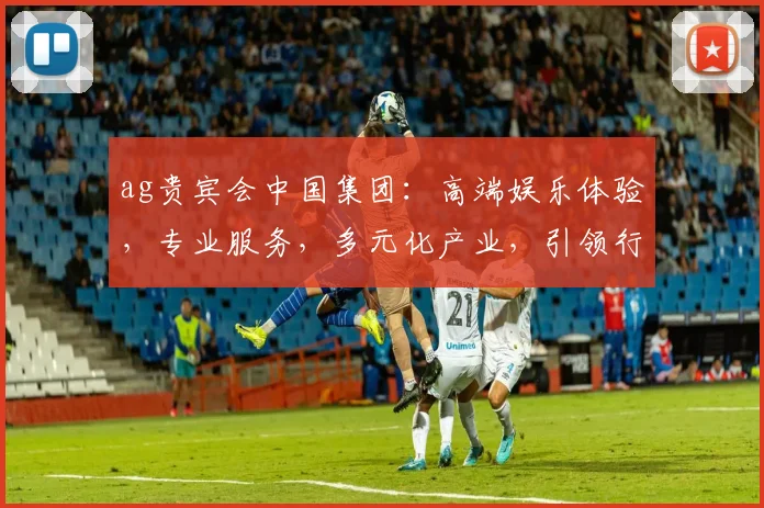 ag贵宾会中国集团：高端娱乐体验，专业服务，多元化产业，引领行业潮流，打造卓越品牌