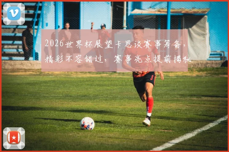 2026世界杯展望卡恩谈赛事筹备，精彩不容错过，赛事亮点提前揭秘