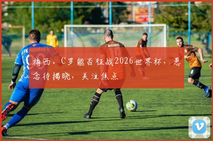 梅西、C罗能否征战2026世界杯，悬念待揭晓，关注焦点