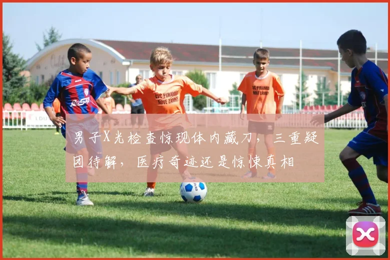 男子X光检查惊现体内藏刀，三重疑团待解，医疗奇迹还是惊悚真相