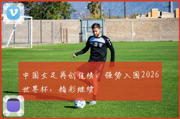 中国女足再创佳绩，强势入围2026世界杯，精彩继续