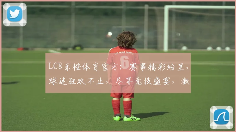 LC8乐橙体育官方：赛事精彩纷呈，球迷狂欢不止，尽享竞技盛宴，激情一触即发