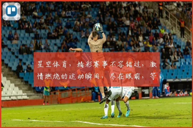 星空体育，精彩赛事不容错过，激情燃烧的运动瞬间，尽在眼前，等你来发现