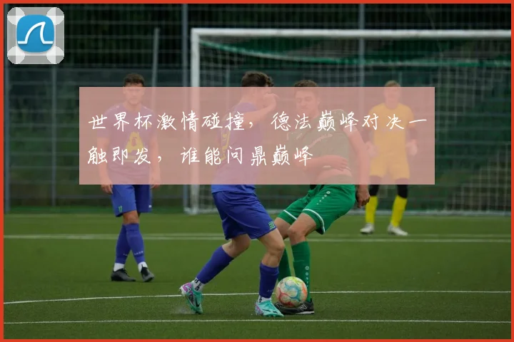 世界杯激情碰撞，德法巅峰对决一触即发，谁能问鼎巅峰