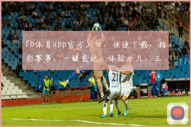 fb体育app官方入口，快速下载，精彩赛事，一键直达，体验非凡，三重惊喜，不容错过，立即体验