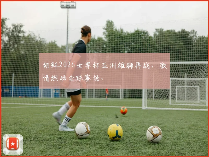朝鲜2026世界杯亚洲雄狮再战，激情燃动全球赛场，